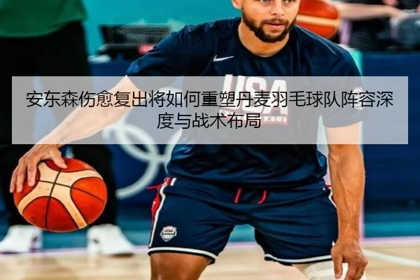 安东森伤愈复出将如何重塑丹麦羽毛球队阵容深度与战术布局